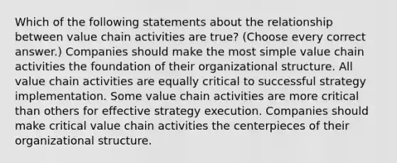 Which of the following statements about the relationship between value chain activities are true? (Choose every correct answer.) Companies should make the most simple value chain activities the foundation of their organizational structure. All value chain activities are equally critical to successful strategy implementation. Some value chain activities are more critical than others for effective strategy execution. Companies should make critical value chain activities the centerpieces of their organizational structure.