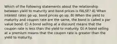 Which of the following statements about the relationship between yield to maturity and bond prices is FALSE? A) When interest rates go up, bond prices go up. B) When the yield to maturity and coupon rate are the same, the bond is called a par value bond. C) A bond selling at a discount means that the coupon rate is less than the yield to maturity. D) A bond selling at a premium means that the coupon rate is greater than the yield to maturity.