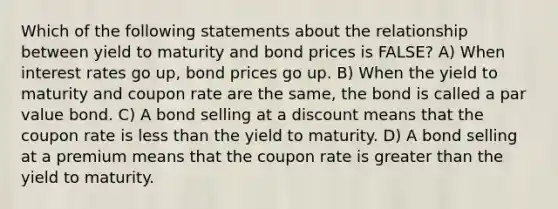 Which of the following statements about the relationship between yield to maturity and bond prices is FALSE? A) When interest rates go up, bond prices go up. B) When the yield to maturity and coupon rate are the same, the bond is called a par value bond. C) A bond selling at a discount means that the coupon rate is less than the yield to maturity. D) A bond selling at a premium means that the coupon rate is greater than the yield to maturity.