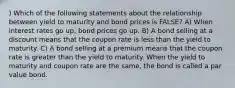 ) Which of the following statements about the relationship between yield to maturity and bond prices is FALSE? A) When interest rates go up, bond prices go up. B) A bond selling at a discount means that the coupon rate is less than the yield to maturity. C) A bond selling at a premium means that the coupon rate is greater than the yield to maturity. When the yield to maturity and coupon rate are the same, the bond is called a par value bond.