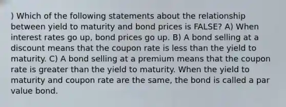 ) Which of the following statements about the relationship between yield to maturity and bond prices is FALSE? A) When interest rates go up, bond prices go up. B) A bond selling at a discount means that the coupon rate is less than the yield to maturity. C) A bond selling at a premium means that the coupon rate is greater than the yield to maturity. When the yield to maturity and coupon rate are the same, the bond is called a par value bond.