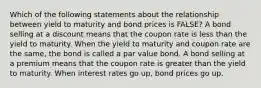 Which of the following statements about the relationship between yield to maturity and bond prices is FALSE? A bond selling at a discount means that the coupon rate is less than the yield to maturity. When the yield to maturity and coupon rate are the same, the bond is called a par value bond. A bond selling at a premium means that the coupon rate is greater than the yield to maturity. When interest rates go up, bond prices go up.