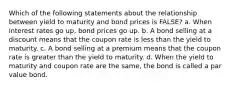 Which of the following statements about the relationship between yield to maturity and bond prices is FALSE? a. When interest rates go up, bond prices go up. b. A bond selling at a discount means that the coupon rate is less than the yield to maturity. c. A bond selling at a premium means that the coupon rate is greater than the yield to maturity. d. When the yield to maturity and coupon rate are the same, the bond is called a par value bond.