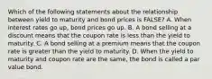 Which of the following statements about the relationship between yield to maturity and bond prices is​ FALSE? A. When interest rates go​ up, bond prices go up. B. A bond selling at a discount means that the coupon rate is less than the yield to maturity. C. A bond selling at a premium means that the coupon rate is greater than the yield to maturity. D. When the yield to maturity and coupon rate are the​ same, the bond is called a par value bond.