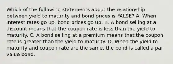 Which of the following statements about the relationship between yield to maturity and bond prices is​ FALSE? A. When interest rates go​ up, bond prices go up. B. A bond selling at a discount means that the coupon rate is less than the yield to maturity. C. A bond selling at a premium means that the coupon rate is greater than the yield to maturity. D. When the yield to maturity and coupon rate are the​ same, the bond is called a par value bond.