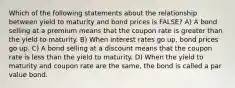 Which of the following statements about the relationship between yield to maturity and bond prices is FALSE? A) A bond selling at a premium means that the coupon rate is greater than the yield to maturity. B) When interest rates go up, bond prices go up. C) A bond selling at a discount means that the coupon rate is less than the yield to maturity. D) When the yield to maturity and coupon rate are the same, the bond is called a par value bond.