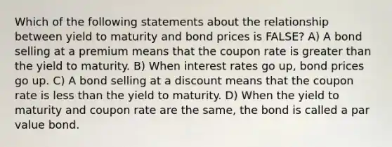 Which of the following statements about the relationship between yield to maturity and bond prices is FALSE? A) A bond selling at a premium means that the coupon rate is greater than the yield to maturity. B) When interest rates go up, bond prices go up. C) A bond selling at a discount means that the coupon rate is less than the yield to maturity. D) When the yield to maturity and coupon rate are the same, the bond is called a par value bond.