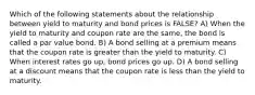 Which of the following statements about the relationship between yield to maturity and bond prices is FALSE? A) When the yield to maturity and coupon rate are the same, the bond is called a par value bond. B) A bond selling at a premium means that the coupon rate is greater than the yield to maturity. C) When interest rates go up, bond prices go up. D) A bond selling at a discount means that the coupon rate is less than the yield to maturity.