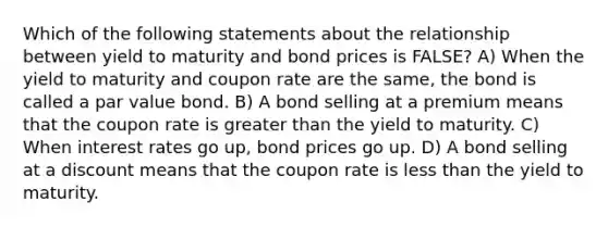 Which of the following statements about the relationship between yield to maturity and bond prices is FALSE? A) When the yield to maturity and coupon rate are the same, the bond is called a par value bond. B) A bond selling at a premium means that the coupon rate is <a href='https://www.questionai.com/knowledge/ktgHnBD4o3-greater-than' class='anchor-knowledge'>greater than</a> the yield to maturity. C) When interest rates go up, bond prices go up. D) A bond selling at a discount means that the coupon rate is <a href='https://www.questionai.com/knowledge/k7BtlYpAMX-less-than' class='anchor-knowledge'>less than</a> the yield to maturity.