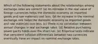 Which of the following statements about the relationships among exchange rates are correct? (a) An increase in the real value of foreign currencies helps the domestic economy as imported goods and raw materials cost less. (b) An increase in the nominal exchange rate helps the domestic economy as imported goods and raw materials cost less. (c) There is no correlation between annual changes in real exchange rates. (d) Relative purchasing power parity holds over the short run. (e) Empirical tests indicate that persistent inflation differentials between two currencies eventually have an impact on nominal exchange rates.