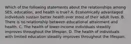 Which of the following statements about the relationships among SES, education, and health is true? A. Economically advantaged individuals sustain better health over most of their adult lives. B. There is no relationship between educational attainment and health. C. The health of lower-income individuals steadily improves throughout the lifespan. D. The health of individuals with limited education steadily improves throughout the lifespan.