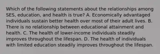 Which of the following statements about the relationships among SES, education, and health is true? A. Economically advantaged individuals sustain better health over most of their adult lives. B. There is no relationship between educational attainment and health. C. The health of lower-income individuals steadily improves throughout the lifespan. D. The health of individuals with limited education steadily improves throughout the lifespan.