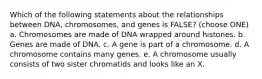 Which of the following statements about the relationships between DNA, chromosomes, and genes is FALSE? (choose ONE) a. Chromosomes are made of DNA wrapped around histones. b. Genes are made of DNA. c. A gene is part of a chromosome. d. A chromosome contains many genes. e. A chromosome usually consists of two sister chromatids and looks like an X.