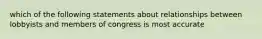 which of the following statements about relationships between lobbyists and members of congress is most accurate