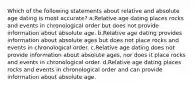 Which of the following statements about relative and absolute age dating is most accurate? a.Relative age dating places rocks and events in chronological order but does not provide information about absolute age. b.Relative age dating provides information about absolute ages but does not place rocks and events in chronological order. c.Relative age dating does not provide information about absolute ages, nor does it place rocks and events in chronological order. d.Relative age dating places rocks and events in chronological order and can provide information about absolute age.