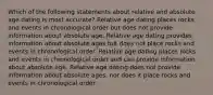 Which of the following statements about relative and absolute age dating is most accurate? Relative age dating places rocks and events in chronological order but does not provide information about absolute age. Relative age dating provides information about absolute ages but does not place rocks and events in chronological order. Relative age dating places rocks and events in chronological order and can provide information about absolute age. Relative age dating does not provide information about absolute ages, nor does it place rocks and events in chronological order.