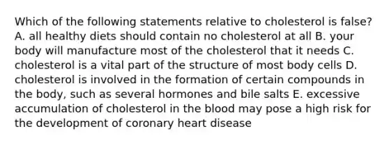 Which of the following statements relative to cholesterol is false? A. all healthy diets should contain no cholesterol at all B. your body will manufacture most of the cholesterol that it needs C. cholesterol is a vital part of the structure of most body cells D. cholesterol is involved in the formation of certain compounds in the body, such as several hormones and bile salts E. excessive accumulation of cholesterol in the blood may pose a high risk for the development of coronary heart disease