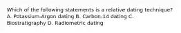 Which of the following statements is a relative dating technique? A. Potassium-Argon dating B. Carbon-14 dating C. Biostratigraphy D. Radiometric dating