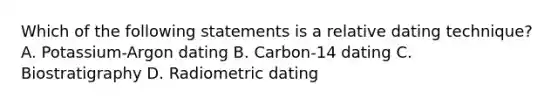 Which of the following statements is a relative dating technique? A. Potassium-Argon dating B. Carbon-14 dating C. Biostratigraphy D. Radiometric dating