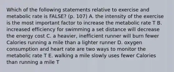 Which of the following statements relative to exercise and metabolic rate is FALSE? (p. 107) A. the intensity of the exercise is the most important factor to increase the metabolic rate T B. increased efficiency for swimming a set distance will decrease the energy cost C. a heavier, inefficient runner will burn fewer Calories running a mile than a lighter runner D. oxygen consumption and heart rate are two ways to monitor the metabolic rate T E. walking a mile slowly uses fewer Calories than running a mile T