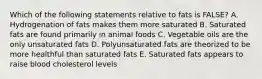 Which of the following statements relative to fats is FALSE? A. Hydrogenation of fats makes them more saturated B. Saturated fats are found primarily in animal foods C. Vegetable oils are the only unsaturated fats D. Polyunsaturated fats are theorized to be more healthful than saturated fats E. Saturated fats appears to raise blood cholesterol levels