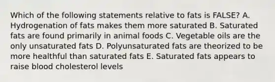 Which of the following statements relative to fats is FALSE? A. Hydrogenation of fats makes them more saturated B. Saturated fats are found primarily in animal foods C. Vegetable oils are the only unsaturated fats D. Polyunsaturated fats are theorized to be more healthful than saturated fats E. Saturated fats appears to raise blood cholesterol levels