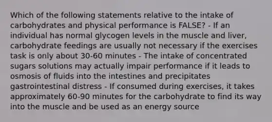 Which of the following statements relative to the intake of carbohydrates and physical performance is FALSE? - If an individual has normal glycogen levels in the muscle and liver, carbohydrate feedings are usually not necessary if the exercises task is only about 30-60 minutes - The intake of concentrated sugars solutions may actually impair performance if it leads to osmosis of fluids into the intestines and precipitates gastrointestinal distress - If consumed during exercises, it takes approximately 60-90 minutes for the carbohydrate to find its way into the muscle and be used as an energy source