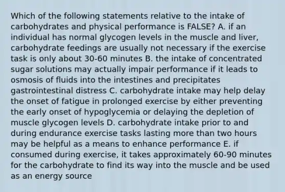 Which of the following statements relative to the intake of carbohydrates and physical performance is FALSE? A. if an individual has normal glycogen levels in the muscle and liver, carbohydrate feedings are usually not necessary if the exercise task is only about 30-60 minutes B. the intake of concentrated sugar solutions may actually impair performance if it leads to osmosis of fluids into the intestines and precipitates gastrointestinal distress C. carbohydrate intake may help delay the onset of fatigue in prolonged exercise by either preventing the early onset of hypoglycemia or delaying the depletion of muscle glycogen levels D. carbohydrate intake prior to and during endurance exercise tasks lasting more than two hours may be helpful as a means to enhance performance E. if consumed during exercise, it takes approximately 60-90 minutes for the carbohydrate to find its way into the muscle and be used as an energy source