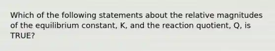 Which of the following statements about the relative magnitudes of the equilibrium constant, K, and the reaction quotient, Q, is TRUE?