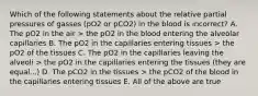 Which of the following statements about the relative partial pressures of gasses (pO2 or pCO2) in the blood is incorrect? A. The pO2 in the air > the pO2 in the blood entering the alveolar capillaries B. The pO2 in the capillaries entering tissues > the pO2 of the tissues C. The pO2 in the capillaries leaving the alveoli > the pO2 in the capillaries entering the tissues (they are equal...) D. The pCO2 in the tissues > the pCO2 of the blood in the capillaries entering tissues E. All of the above are true