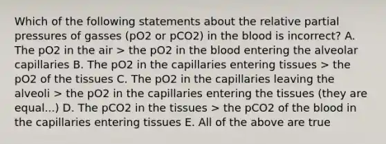 Which of the following statements about the relative partial pressures of gasses (pO2 or pCO2) in the blood is incorrect? A. The pO2 in the air > the pO2 in the blood entering the alveolar capillaries B. The pO2 in the capillaries entering tissues > the pO2 of the tissues C. The pO2 in the capillaries leaving the alveoli > the pO2 in the capillaries entering the tissues (they are equal...) D. The pCO2 in the tissues > the pCO2 of the blood in the capillaries entering tissues E. All of the above are true