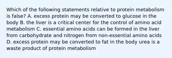 Which of the following statements relative to protein metabolism is false? A. excess protein may be converted to glucose in the body B. the liver is a critical center for the control of amino acid metabolism C. essential amino acids can be formed in the liver from carbohydrate and nitrogen from non-essential amino acids D. excess protein may be converted to fat in the body urea is a waste product of protein metabolism