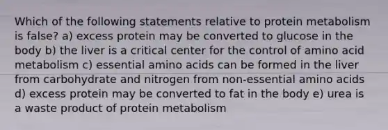 Which of the following statements relative to protein metabolism is false? a) excess protein may be converted to glucose in the body b) the liver is a critical center for the control of amino acid metabolism c) essential amino acids can be formed in the liver from carbohydrate and nitrogen from non-essential amino acids d) excess protein may be converted to fat in the body e) urea is a waste product of protein metabolism