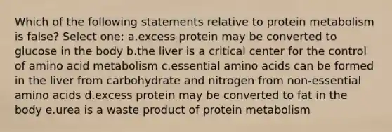 Which of the following statements relative to protein metabolism is false? Select one: a.excess protein may be converted to glucose in the body b.the liver is a critical center for the control of amino acid metabolism c.essential amino acids can be formed in the liver from carbohydrate and nitrogen from non-essential amino acids d.excess protein may be converted to fat in the body e.urea is a waste product of protein metabolism