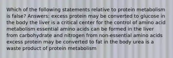 Which of the following statements relative to protein metabolism is false? Answers: excess protein may be converted to glucose in the body the liver is a critical center for the control of amino acid metabolism essential amino acids can be formed in the liver from carbohydrate and nitrogen from non-essential amino acids excess protein may be converted to fat in the body urea is a waste product of protein metabolism