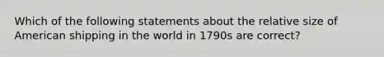 Which of the following statements about the relative size of American shipping in the world in 1790s are correct?