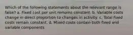 Which of the following statements about the relevant range is false? a. Fixed cost per unit remains constant. b. Variable costs change in direct proportion to changes in activity. c. Total fixed costs remain constant. d. Mixed costs contain both fixed and variable components