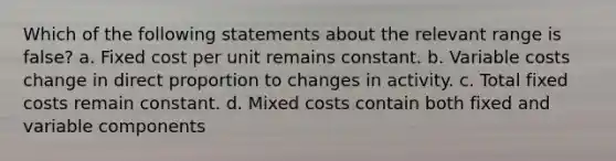 Which of the following statements about the relevant range is false? a. Fixed cost per unit remains constant. b. Variable costs change in direct proportion to changes in activity. c. Total fixed costs remain constant. d. Mixed costs contain both fixed and variable components