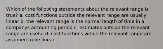 Which of the following statements about the relevant range is true? a. cost functions outside the relevant range are usually linear b. the relevant range is the normal length of time in a companys accounting period c. estimates outside the relevant range are useful d. cost functions within the relevant range are assumed to be linear