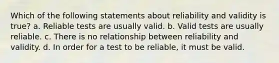 Which of the following statements about reliability and validity is true? a. Reliable tests are usually valid. b. Valid tests are usually reliable. c. There is no relationship between reliability and validity. d. In order for a test to be reliable, it must be valid.