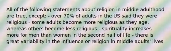 All of the following statements about religion in middle adulthood are true, except: - over 70% of adults in the US said they were religious - some adults become more religious as they age, whereas others become less religious - spirituality increases more for men than women in the second half of life - there is great variability in the influence or religion in middle adults' lives