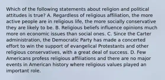 Which of the following statements about religion and political attitudes is true? A. Regardless of religious affiliation, the more active people are in religious life, the more socially conservative they are likely to be. B. Religious beliefs influence opinions much more on economic issues than social ones. C. Since the Carter administration, the Democratic Party has made a concerted effort to win the support of evangelical Protestants and other religious conservatives, with a great deal of success. D. Few Americans profess religious affiliations and there are no major events in American history where religious values played an important role.