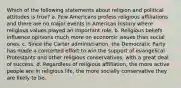 Which of the following statements about religion and political attitudes is true? a. Few Americans profess religious affiliations and there are no major events in American history where religious values played an important role. b. Religious beliefs influence opinions much more on economic issues than social ones. c. Since the Carter administration, the Democratic Party has made a concerted effort to win the support of evangelical Protestants and other religious conservatives, with a great deal of success. d. Regardless of religious affiliation, the more active people are in religious life, the more socially conservative they are likely to be.