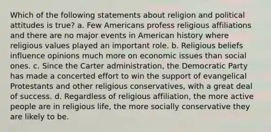 Which of the following statements about religion and political attitudes is true? a. Few Americans profess religious affiliations and there are no major events in American history where religious values played an important role. b. Religious beliefs influence opinions much more on economic issues than social ones. c. Since the Carter administration, the Democratic Party has made a concerted effort to win the support of evangelical Protestants and other religious conservatives, with a great deal of success. d. Regardless of religious affiliation, the more active people are in religious life, the more socially conservative they are likely to be.