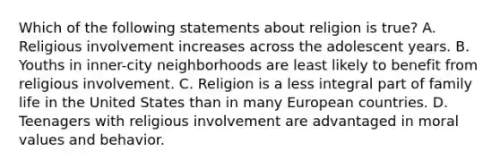 Which of the following statements about religion is true? A. Religious involvement increases across the adolescent years. B. Youths in inner-city neighborhoods are least likely to benefit from religious involvement. C. Religion is a less integral part of family life in the United States than in many European countries. D. Teenagers with religious involvement are advantaged in moral values and behavior.