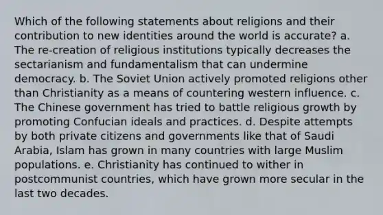 Which of the following statements about religions and their contribution to new identities around the world is accurate? a. The re-creation of religious institutions typically decreases the sectarianism and fundamentalism that can undermine democracy. b. The Soviet Union actively promoted religions other than Christianity as a means of countering western influence. c. The Chinese government has tried to battle religious growth by promoting Confucian ideals and practices. d. Despite attempts by both private citizens and governments like that of Saudi Arabia, Islam has grown in many countries with large Muslim populations. e. Christianity has continued to wither in postcommunist countries, which have grown more secular in the last two decades.