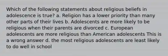 Which of the following statements about religious beliefs in adolescence is true? a. Religion has a lower priority than many other parts of their lives b. Adolescents are more likely to be religious when their parents are divorced c. European adolescents are more religious than American adolescents This is a wrong answer d. the most religious adolescents are least likely to do well in school