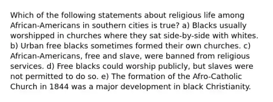 Which of the following statements about religious life among African-Americans in southern cities is true? a) Blacks usually worshipped in churches where they sat side-by-side with whites. b) Urban free blacks sometimes formed their own churches. c) African-Americans, free and slave, were banned from religious services. d) Free blacks could worship publicly, but slaves were not permitted to do so. e) The formation of the Afro-Catholic Church in 1844 was a major development in black Christianity.