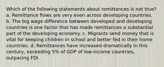 Which of the following statements about remittances is not true? a. Remittance flows are very even across developing countries. b. The big wage difference between developed and developing countries is one factor that has made remittances a substantial part of the developing economy. c. Migrants send money that is vital for keeping children in school and better fed in their home countries. d. Remittances have increased dramatically in this century, exceeding 5% of GDP of low-income countries, outpacing FDI