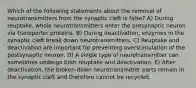 Which of the following statements about the removal of neurotransmitters from the synaptic cleft is false? A) During reuptake, whole neurotransmitters enter the presynaptic neuron via transporter proteins. B) During deactivation, enzymes in the synaptic cleft break down neurotransmitters. C) Reuptake and deactivation are important for preventing overstimulation of the postsynaptic neuron. D) A single type of neurotransmitter can sometimes undergo both reuptake and deactivation. E) After deactivation, the broken-down neurotransmitter parts remain in the synaptic cleft and therefore cannot be recycled.